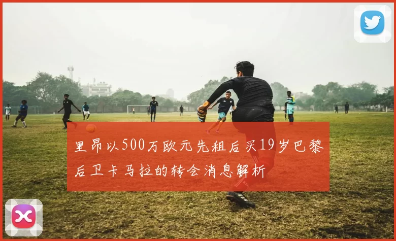 里昂以500万欧元先租后买19岁巴黎后卫卡马拉的转会消息解析