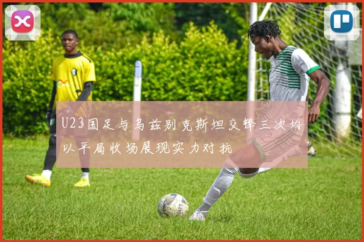 U23国足与乌兹别克斯坦交锋三次均以平局收场展现实力对抗