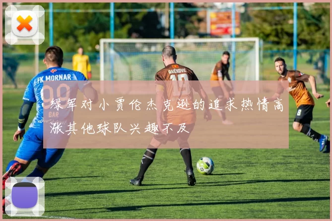 绿军对小贾伦杰克逊的追求热情高涨其他球队兴趣不及