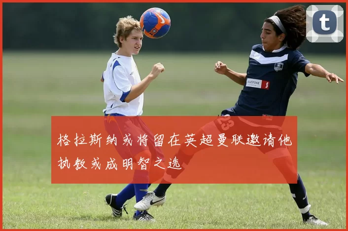 格拉斯纳或将留在英超曼联邀请他执教或成明智之选
