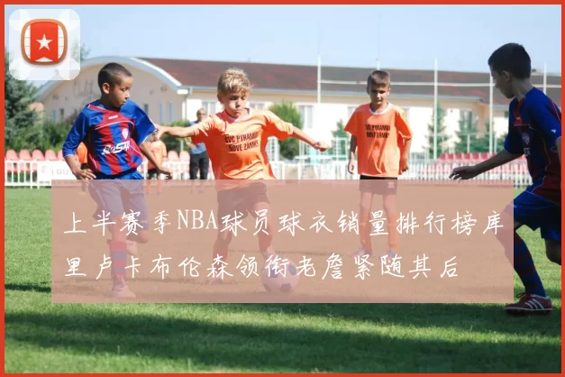 上半赛季NBA球员球衣销量排行榜库里卢卡布伦森领衔老詹紧随其后