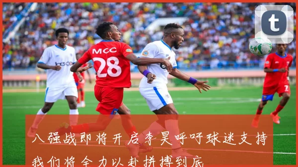 八强战即将开启李昊呼吁球迷支持我们将全力以赴拼搏到底