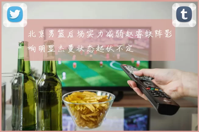 北京男篮后场实力减弱赵睿缺阵影响明显杰曼状态起伏不定